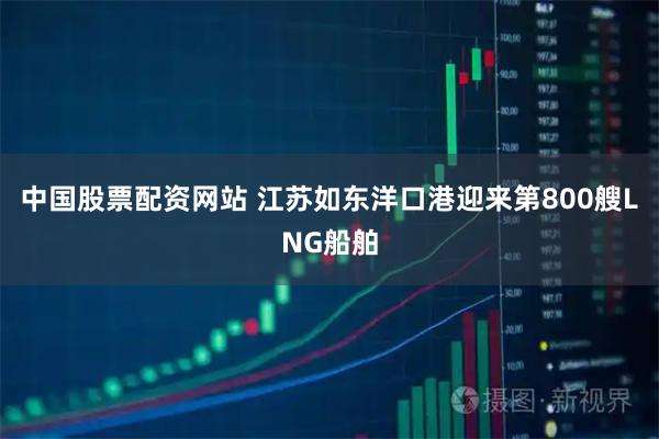 中国股票配资网站 江苏如东洋口港迎来第800艘LNG船舶
