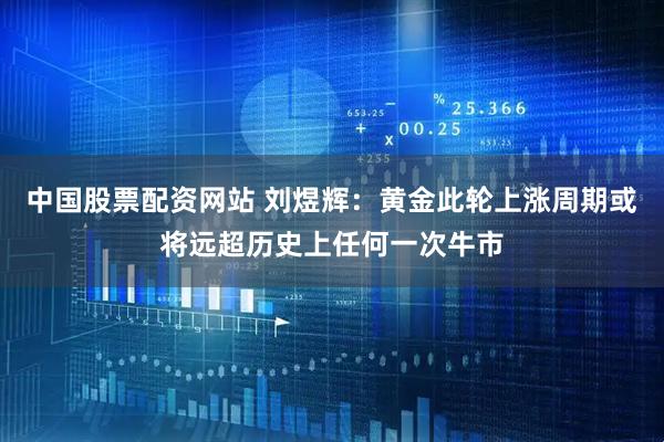 中国股票配资网站 刘煜辉：黄金此轮上涨周期或将远超历史上任何一次牛市