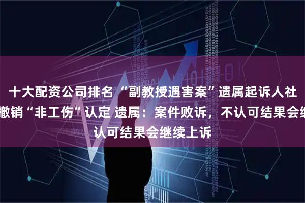 十大配资公司排名 “副教授遇害案”遗属起诉人社局 要求撤销“非工伤”认定 遗属：案件败诉，不认可结果会继续上诉