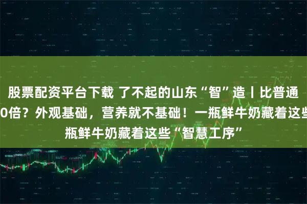 股票配资平台下载 了不起的山东“智”造丨比普通纯牛奶高3000倍？外观基础，营养就不基础！一瓶鲜牛奶藏着这些“智慧工序”