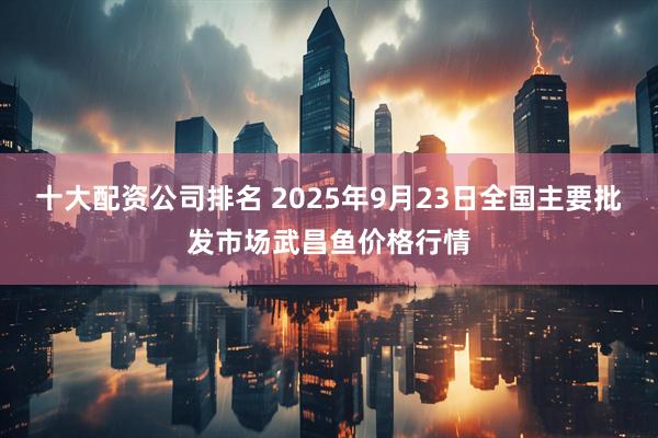 十大配资公司排名 2025年9月23日全国主要批发市场武昌鱼价格行情
