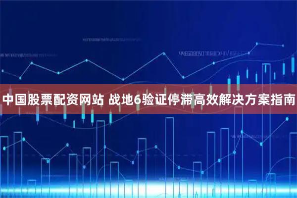中国股票配资网站 战地6验证停滞高效解决方案指南