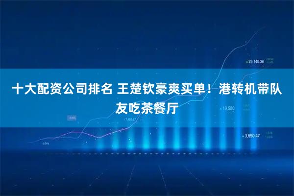十大配资公司排名 王楚钦豪爽买单！港转机带队友吃茶餐厅