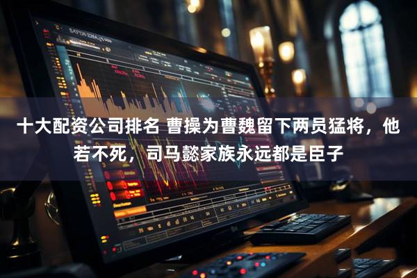 十大配资公司排名 曹操为曹魏留下两员猛将，他若不死，司马懿家族永远都是臣子