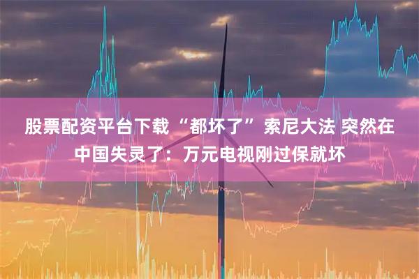 股票配资平台下载 “都坏了” 索尼大法 突然在中国失灵了：万元电视刚过保就坏