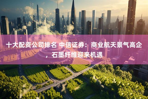 十大配资公司排名 中信证券：商业航天景气高企，石墨纤维迎来机遇