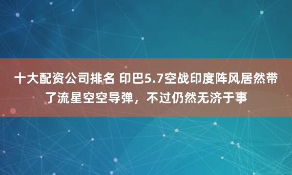 十大配资公司排名 印巴5.7空战印度阵风居然带了流星空空导弹，不过仍然无济于事