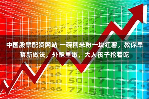 中国股票配资网站 一碗糯米粉一块红薯，教你早餐新做法，外酥里嫩，大人孩子抢着吃