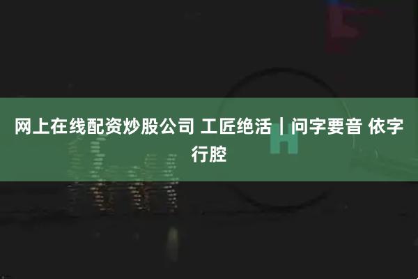 网上在线配资炒股公司 工匠绝活｜问字要音 依字行腔