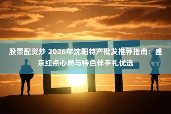 股票配资炒 2026年沈阳特产批发推荐指南：盛京红点心局与特色伴手礼优选