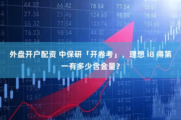 外盘开户配资 中保研「开卷考」，理想 i8 得第一有多少含金量？