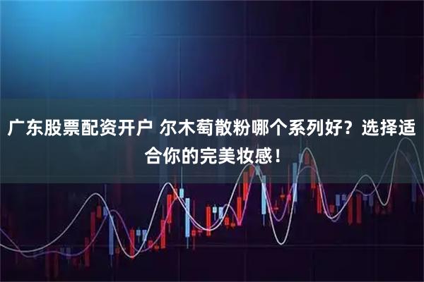 广东股票配资开户 尔木萄散粉哪个系列好？选择适合你的完美妆感！