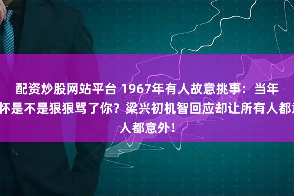 配资炒股网站平台 1967年有人故意挑事：当年彭德怀是不是狠狠骂了你？梁兴初机智回应却让所有人都意外！