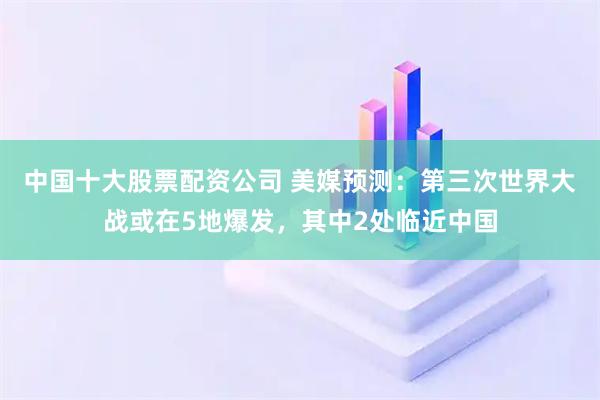中国十大股票配资公司 美媒预测：第三次世界大战或在5地爆发，其中2处临近中国