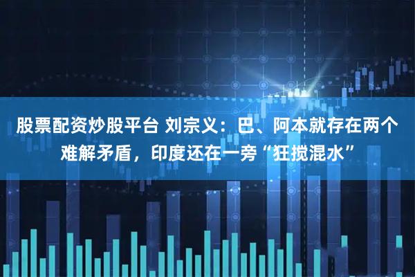股票配资炒股平台 刘宗义：巴、阿本就存在两个难解矛盾，印度还在一旁“狂搅混水”