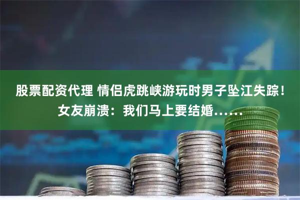 股票配资代理 情侣虎跳峡游玩时男子坠江失踪！女友崩溃：我们马上要结婚……