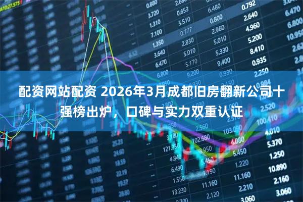 配资网站配资 2026年3月成都旧房翻新公司十强榜出炉，口碑与实力双重认证
