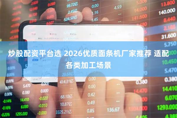 炒股配资平台选 2026优质面条机厂家推荐 适配各类加工场景