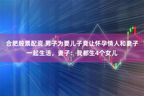合肥股票配资 男子为要儿子竟让怀孕情人和妻子一起生活，妻子：我都生4个女儿