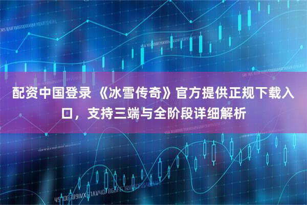 配资中国登录 《冰雪传奇》官方提供正规下载入口，支持三端与全阶段详细解析